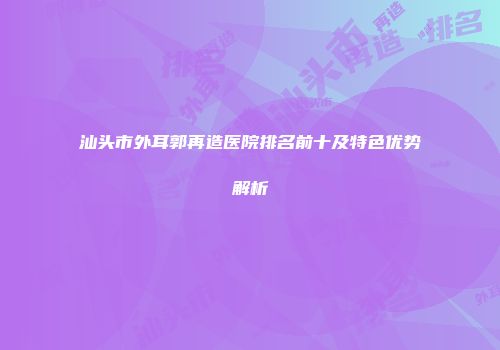 汕头市外耳郭再造医院排名前十及特色优势解析