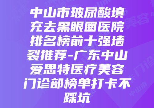 中山市玻尿酸填充去黑眼圈医院排名榜前十强墙裂推荐-广东中山爱思特医疗美容门诊部榜单打卡不踩坑