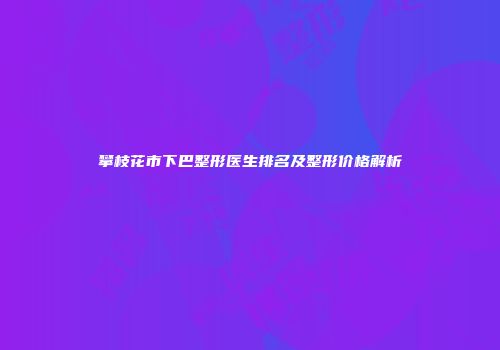 攀枝花市下巴整形医生排名及整形价格解析