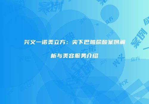 兴义一诺美立方：尖下巴玻尿酸案例解析与美容服务介绍