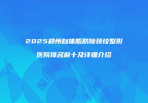 2025郑州自体脂肪除颈纹整形医院排名前十及详细介绍
