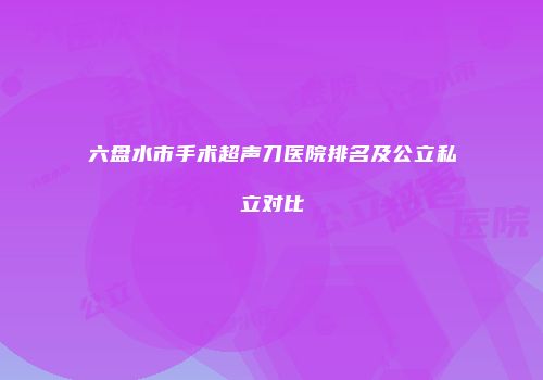 六盘水市手术超声刀医院排名及公立私立对比