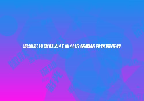 深圳彩光嫩肤去红血丝价格解析及医院推荐