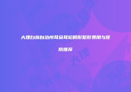大理白族自治州耳朵耳轮畸形整形费用与医院推荐