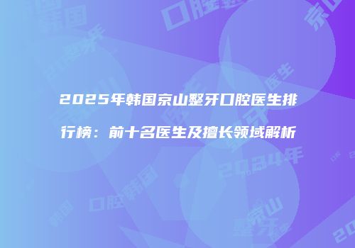 2025年韩国京山整牙口腔医生排行榜：前十名医生及擅长领域解析