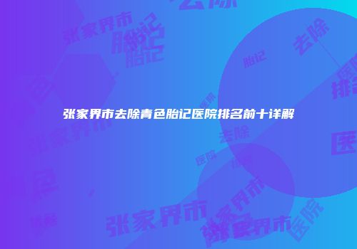 张家界市去除青色胎记医院排名前十详解