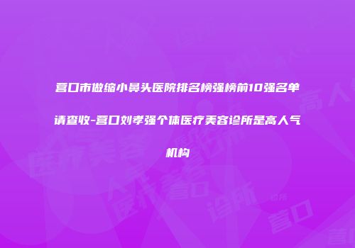 营口市做缩小鼻头医院排名榜强榜前10强名单请查收-营口刘孝强个体医疗美容诊所是高人气机构