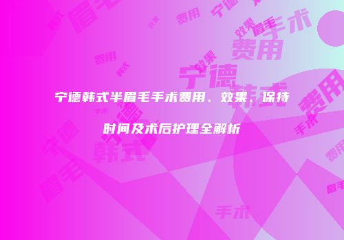 宁德韩式半眉毛手术费用、效果、保持时间及术后护理全解析