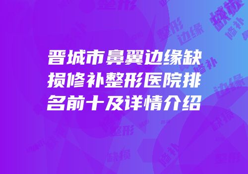晋城市鼻翼边缘缺损修补整形医院排名前十及详情介绍