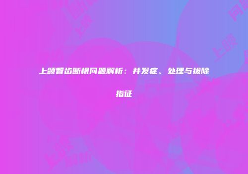 上颌智齿断根问题解析：并发症、处理与拔除指征