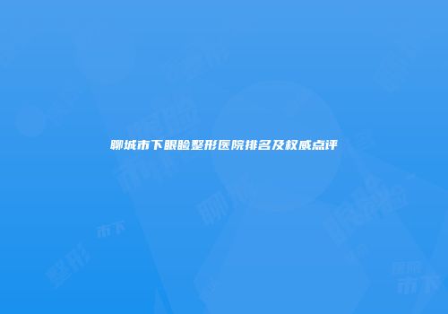 聊城市下眼睑整形医院排名及权威点评