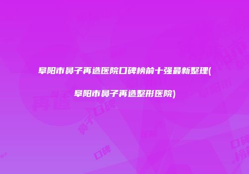 阜阳市鼻子再造医院口碑榜前十强最新整理(阜阳市鼻子再造整形医院)