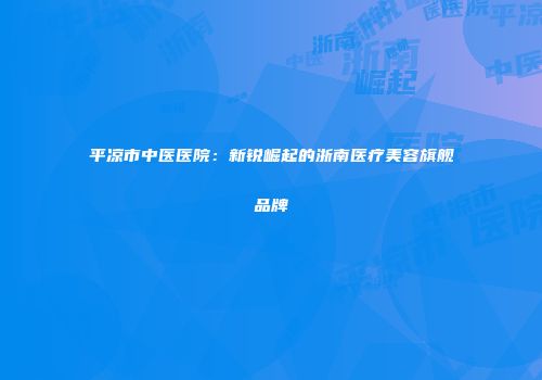 平凉市中医医院：新锐崛起的浙南医疗美容旗舰品牌