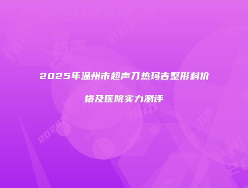 2025年温州市超声刀热玛吉整形科价格及医院实力测评