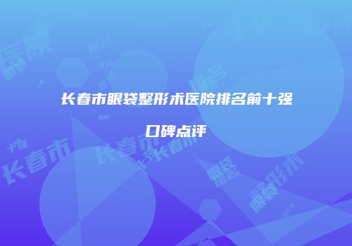 长春市眼袋整形术医院排名前十强口碑点评