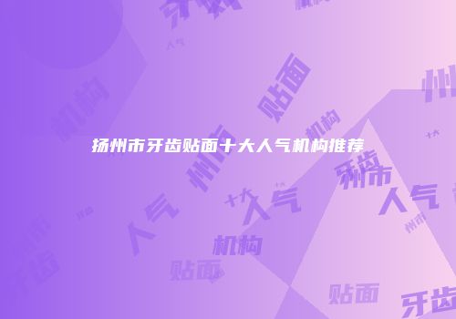 扬州市牙齿贴面十大人气机构推荐