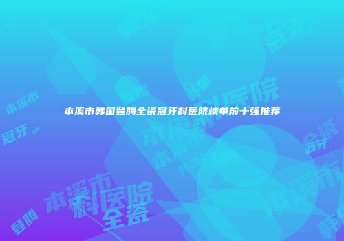 本溪市韩国登腾全瓷冠牙科医院榜单前十强推荐