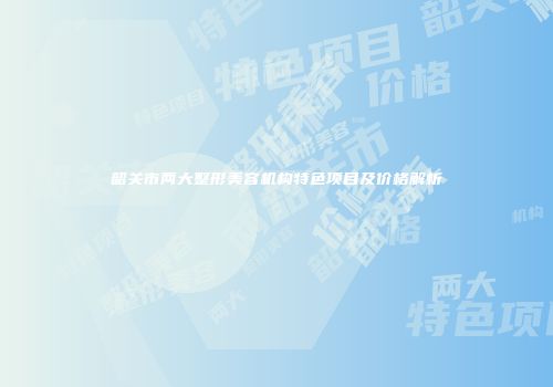 韶关市两大整形美容机构特色项目及价格解析
