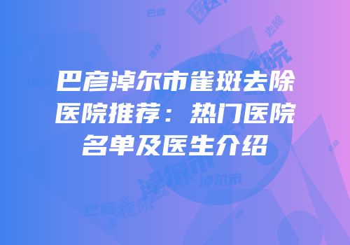 巴彦淖尔市雀斑去除医院推荐：热门医院名单及医生介绍