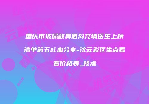 重庆市玻尿酸鼻唇沟充填医生上榜清单前五吐血分享-沈云彩医生点着看价格表_技术