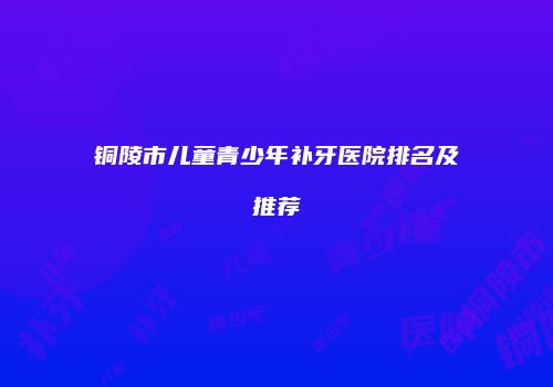 铜陵市儿童青少年补牙医院排名及推荐