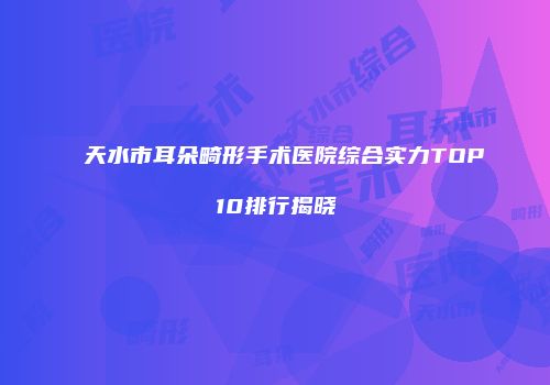 天水市耳朵畸形手术医院综合实力TOP10排行揭晓