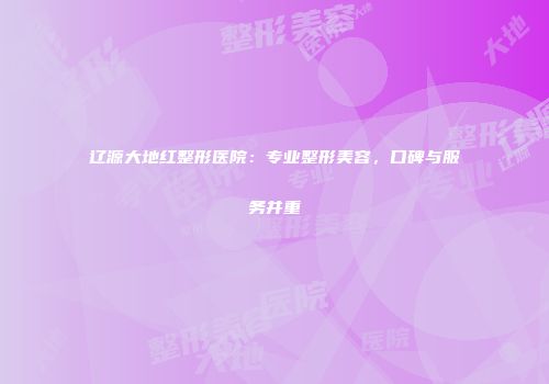 辽源大地红整形医院：专业整形美容，口碑与服务并重
