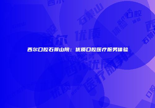 西尔口腔石景山院：优质口腔医疗服务体验
