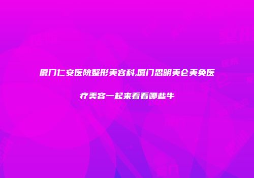 厦门仁安医院整形美容科,厦门思明美仑美奂医疗美容一起来看看哪些牛