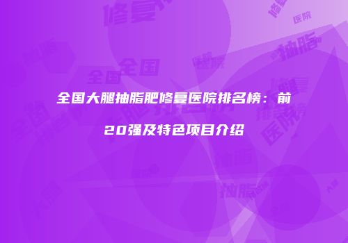 全国大腿抽脂肥修复医院排名榜：前20强及特色项目介绍