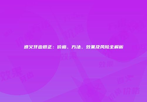遵义牙齿矫正：价格、方法、效果及风险全解析