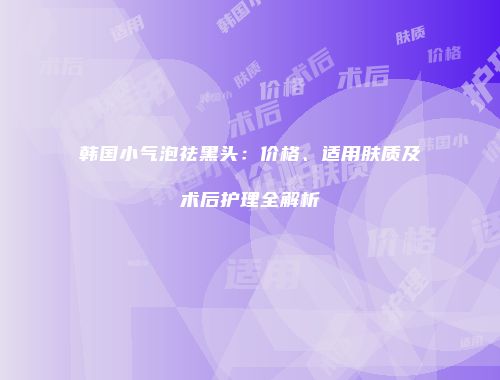 韩国小气泡祛黑头：价格、适用肤质及术后护理全解析