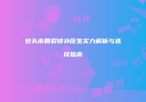 包头市唇裂修补医生实力解析与选择指南