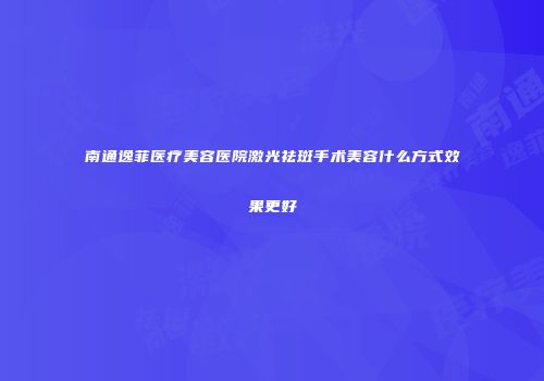 南通逸菲医疗美容医院激光祛斑手术美容什么方式效果更好