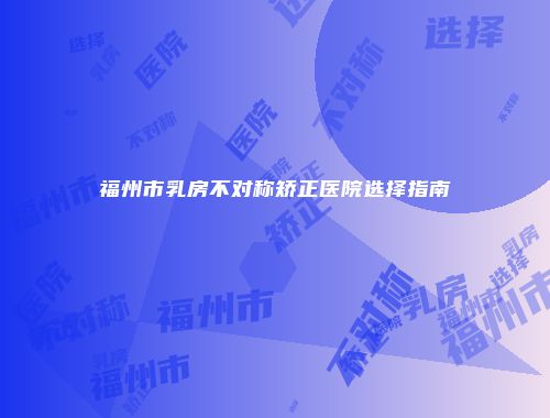 福州市乳房不对称矫正医院选择指南