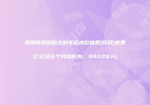 贵阳市玻尿酸注射丰脸术价格表(价目)免费公示(近6个月均价为：44028元)