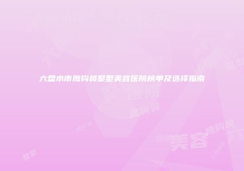 六盘水市鹰钩鼻整型美容医院榜单及选择指南