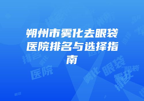 朔州市雾化去眼袋医院排名与选择指南