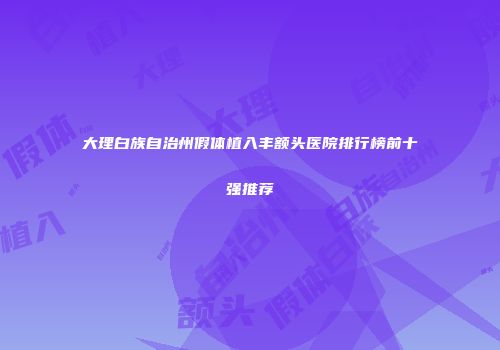 大理白族自治州假体植入丰额头医院排行榜前十强推荐