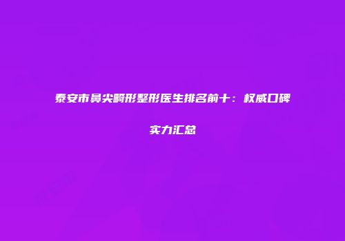 泰安市鼻尖畸形整形医生排名前十：权威口碑实力汇总