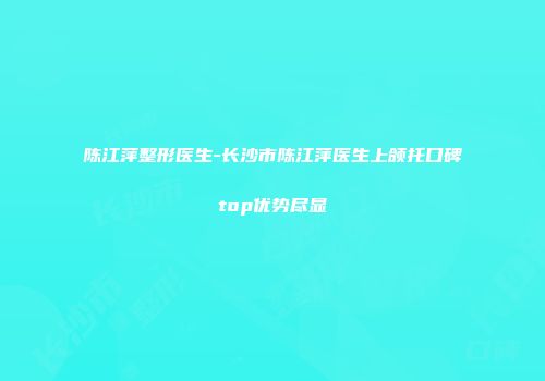 陈江萍整形医生-长沙市陈江萍医生上颌托口碑top优势尽显
