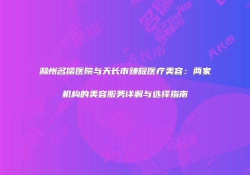 滁州名儒医院与天长市臻耀医疗美容：两家机构的美容服务详解与选择指南
