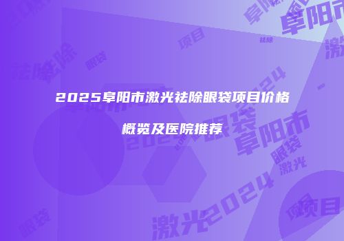 2025阜阳市激光祛除眼袋项目价格概览及医院推荐
