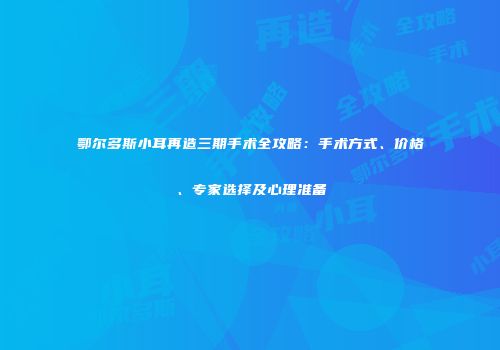鄂尔多斯小耳再造三期手术全攻略：手术方式、价格、专家选择及心理准备