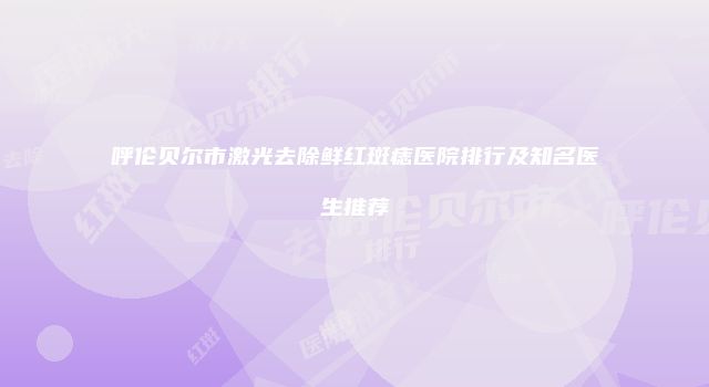 呼伦贝尔市激光去除鲜红斑痣医院排行及知名医生推荐