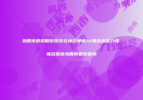 鸡西市唇裂畸形医院在榜名单前10强技术实力强-排名靠前鸡西市整形医院