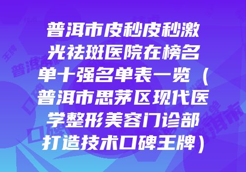 普洱市皮秒皮秒激光祛斑医院在榜名单十强名单表一览（普洱市思茅区现代医学整形美容门诊部打造技术口碑王牌）