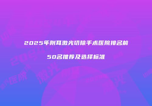 2025年附耳激光切除手术医院排名前50名推荐及选择标准