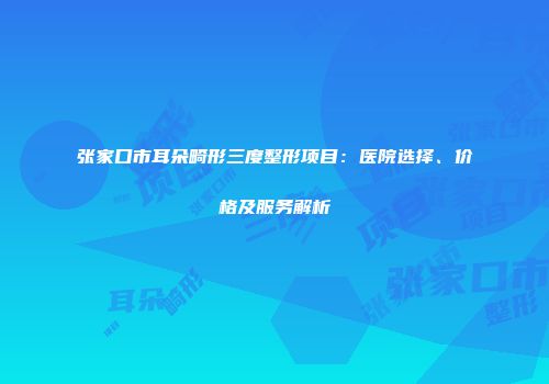 张家口市耳朵畸形三度整形项目：医院选择、价格及服务解析