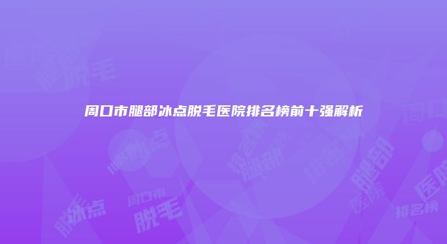 周口市腿部冰点脱毛医院排名榜前十强解析